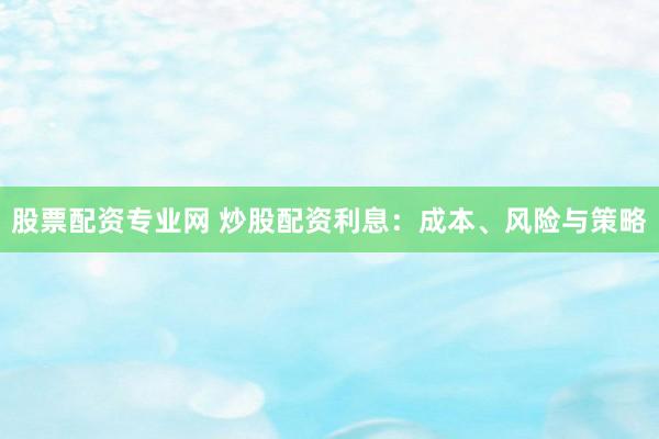 股票配资专业网 炒股配资利息：成本、风险与策略