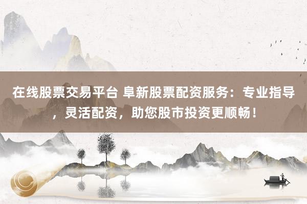 在线股票交易平台 阜新股票配资服务：专业指导，灵活配资，助您股市投资更顺畅！