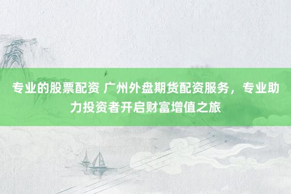 专业的股票配资 广州外盘期货配资服务，专业助力投资者开启财富增值之旅
