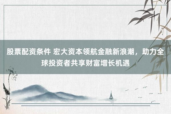 股票配资条件 宏大资本领航金融新浪潮，助力全球投资者共享财富增长机遇