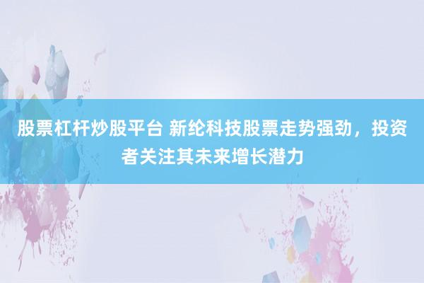 股票杠杆炒股平台 新纶科技股票走势强劲，投资者关注其未来增长潜力