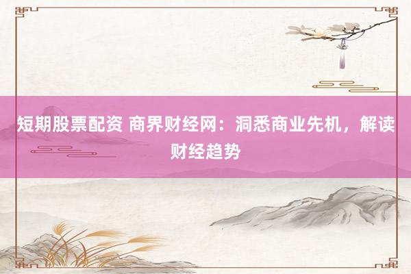 短期股票配资 商界财经网：洞悉商业先机，解读财经趋势
