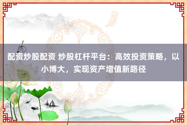 配资炒股配资 炒股杠杆平台：高效投资策略，以小博大，实现资产增值新路径