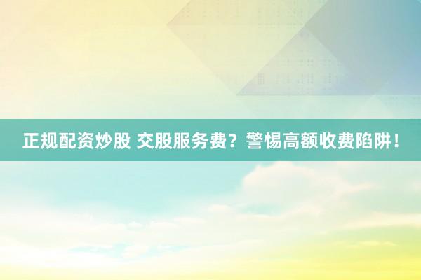 正规配资炒股 交股服务费？警惕高额收费陷阱！