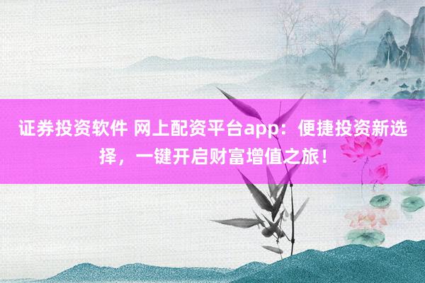 证券投资软件 网上配资平台app：便捷投资新选择，一键开启财富增值之旅！