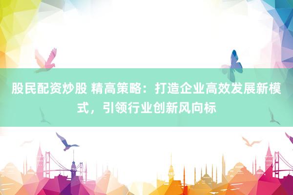 股民配资炒股 精高策略：打造企业高效发展新模式，引领行业创新风向标