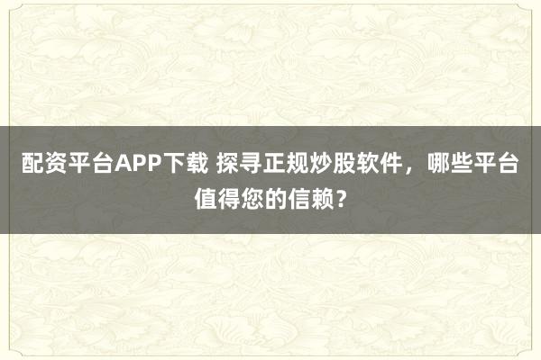 配资平台APP下载 探寻正规炒股软件，哪些平台值得您的信赖？