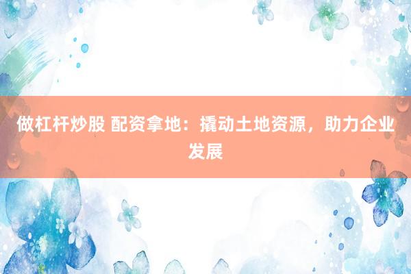 做杠杆炒股 配资拿地：撬动土地资源，助力企业发展