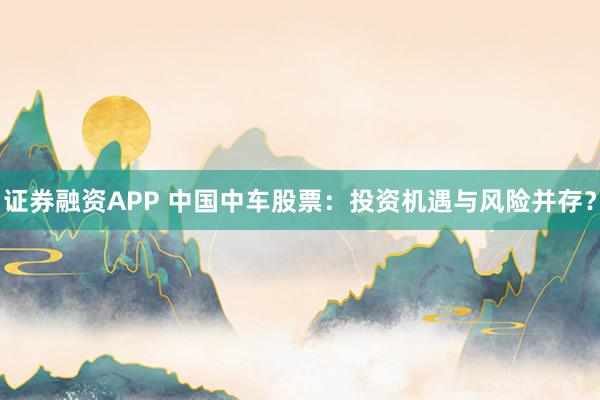 证券融资APP 中国中车股票：投资机遇与风险并存？