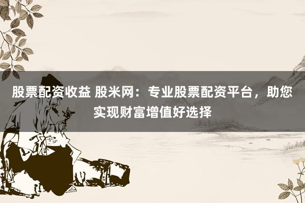 股票配资收益 股米网：专业股票配资平台，助您实现财富增值好选择