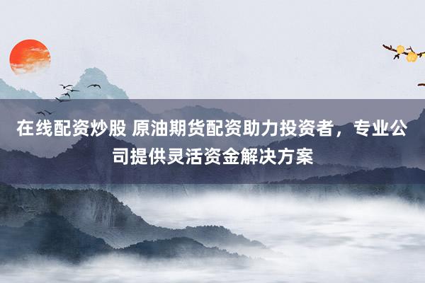 在线配资炒股 原油期货配资助力投资者，专业公司提供灵活资金解决方案