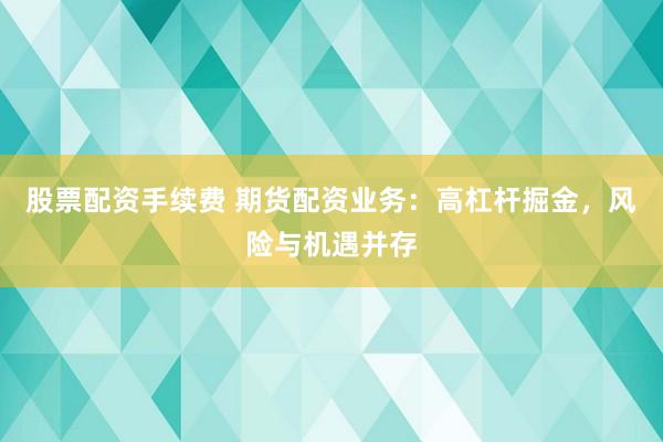 股票配资手续费 期货配资业务：高杠杆掘金，风险与机遇并存