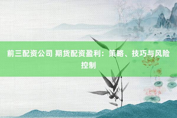 前三配资公司 期货配资盈利：策略、技巧与风险控制