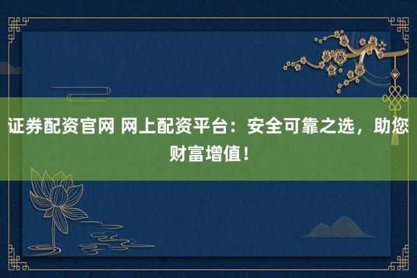 证券配资官网 网上配资平台：安全可靠之选，助您财富增值！