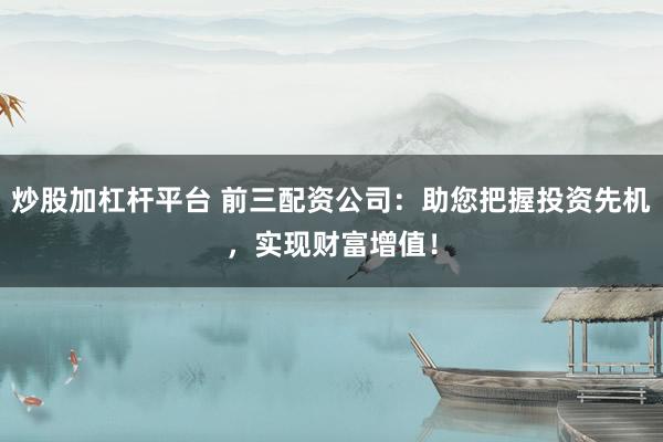 炒股加杠杆平台 前三配资公司：助您把握投资先机，实现财富增值！