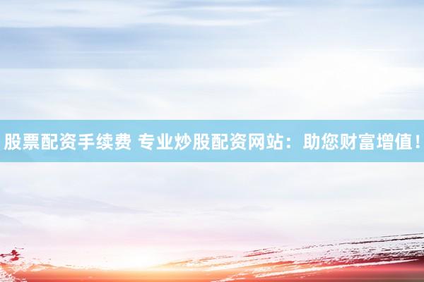 股票配资手续费 专业炒股配资网站：助您财富增值！