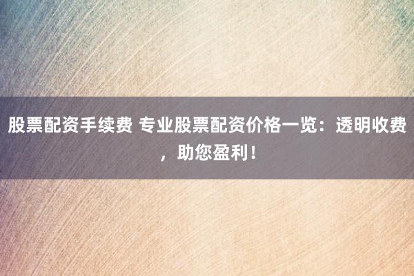 股票配资手续费 专业股票配资价格一览：透明收费，助您盈利！