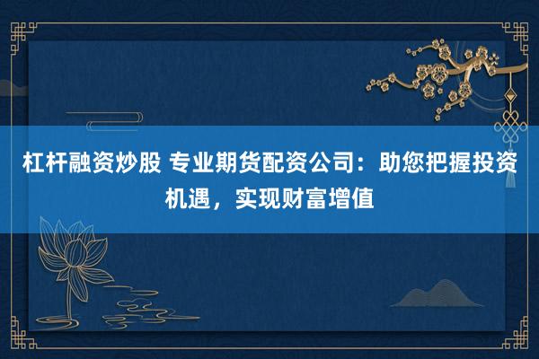 杠杆融资炒股 专业期货配资公司：助您把握投资机遇，实现财富增值