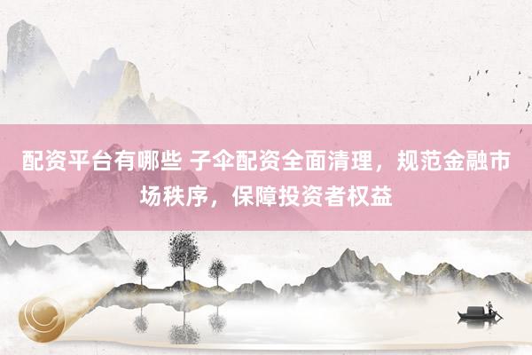 配资平台有哪些 子伞配资全面清理，规范金融市场秩序，保障投资者权益