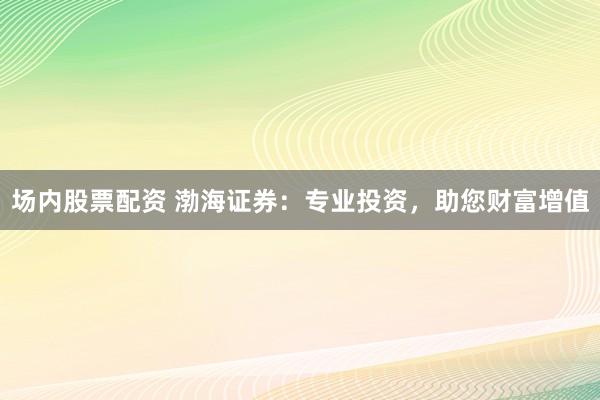 场内股票配资 渤海证券：专业投资，助您财富增值