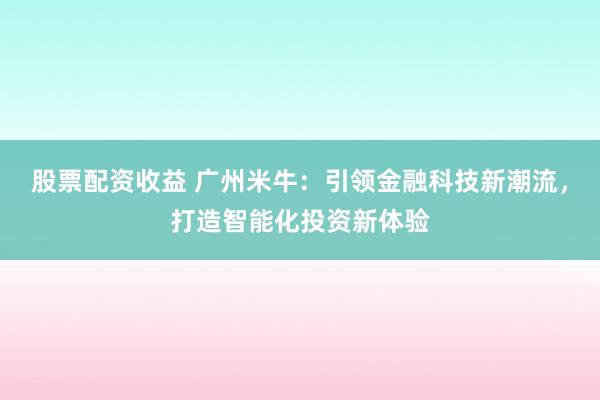 股票配资收益 广州米牛：引领金融科技新潮流，打造智能化投资新体验