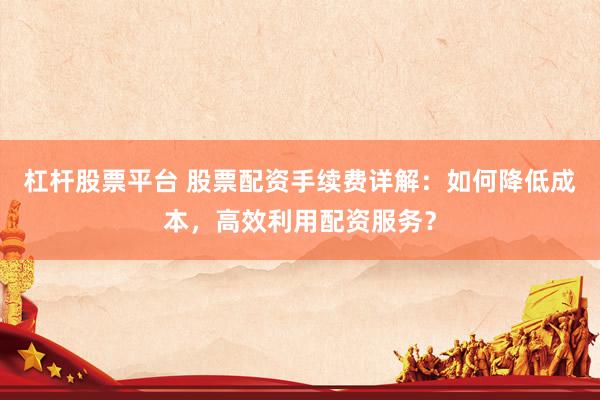 杠杆股票平台 股票配资手续费详解：如何降低成本，高效利用配资服务？