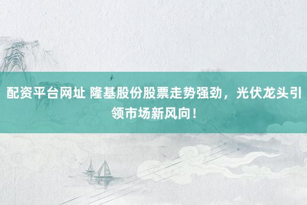 配资平台网址 隆基股份股票走势强劲，光伏龙头引领市场新风向！