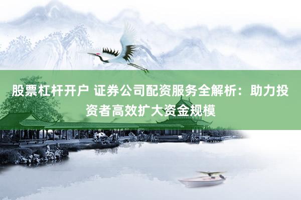 股票杠杆开户 证券公司配资服务全解析：助力投资者高效扩大资金规模