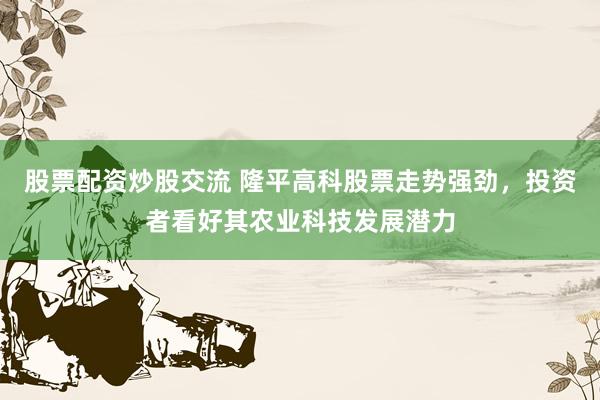 股票配资炒股交流 隆平高科股票走势强劲，投资者看好其农业科技发展潜力
