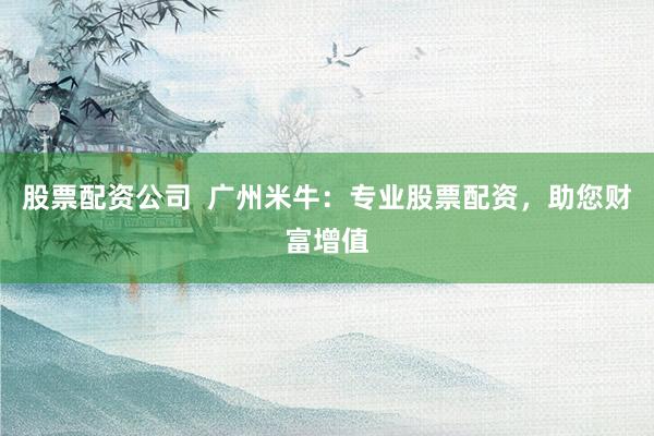 股票配资公司  广州米牛：专业股票配资，助您财富增值