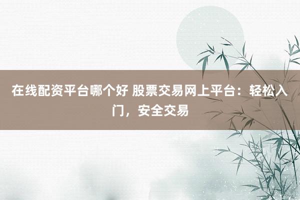 在线配资平台哪个好 股票交易网上平台：轻松入门，安全交易