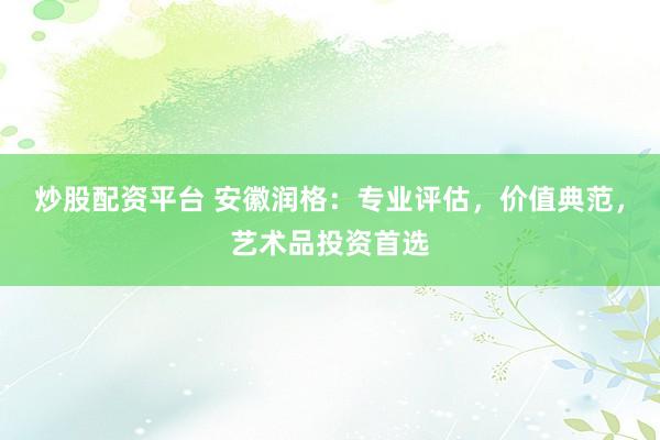 炒股配资平台 安徽润格：专业评估，价值典范，艺术品投资首选