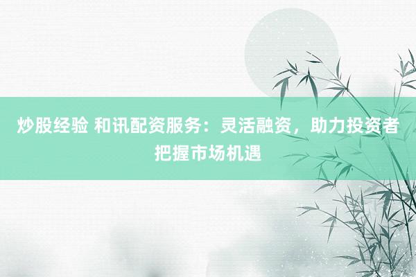 炒股经验 和讯配资服务：灵活融资，助力投资者把握市场机遇