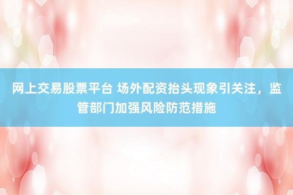 网上交易股票平台 场外配资抬头现象引关注，监管部门加强风险防范措施