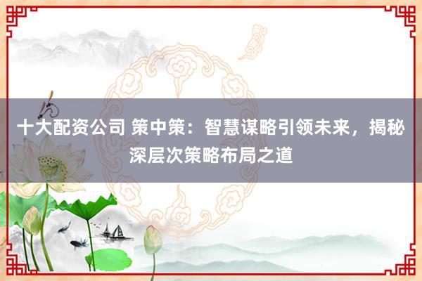 十大配资公司 策中策：智慧谋略引领未来，揭秘深层次策略布局之道