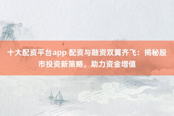 十大配资平台app 配资与融资双翼齐飞：揭秘股市投资新策略，助力资金增值