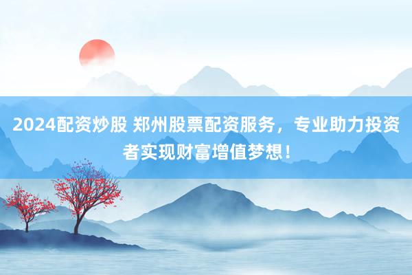 2024配资炒股 郑州股票配资服务，专业助力投资者实现财富增值梦想！