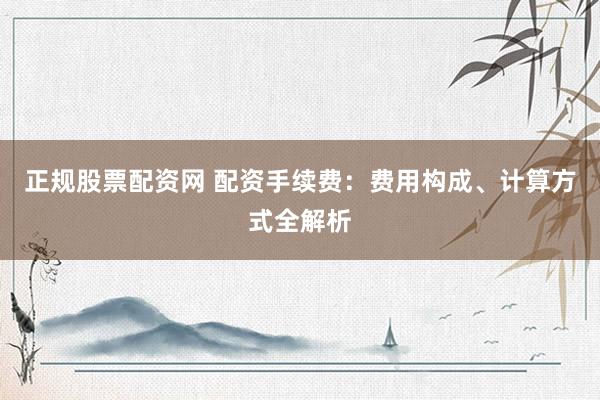 正规股票配资网 配资手续费：费用构成、计算方式全解析