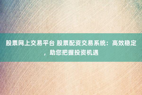 股票网上交易平台 股票配资交易系统：高效稳定，助您把握投资机遇