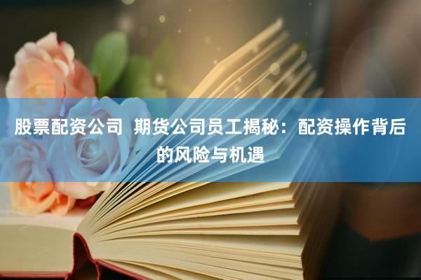 股票配资公司  期货公司员工揭秘：配资操作背后的风险与机遇