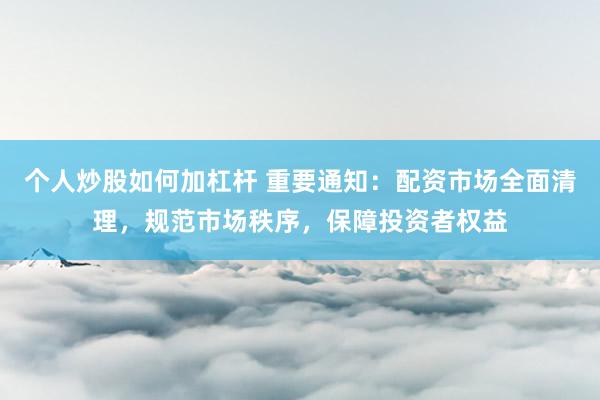 个人炒股如何加杠杆 重要通知：配资市场全面清理，规范市场秩序，保障投资者权益