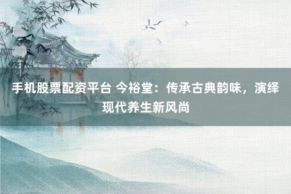 手机股票配资平台 今裕堂：传承古典韵味，演绎现代养生新风尚