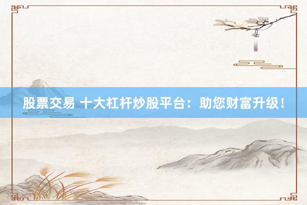 股票交易 十大杠杆炒股平台：助您财富升级！