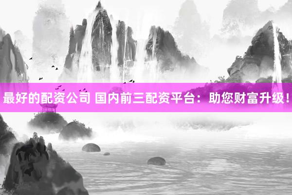 最好的配资公司 国内前三配资平台：助您财富升级！