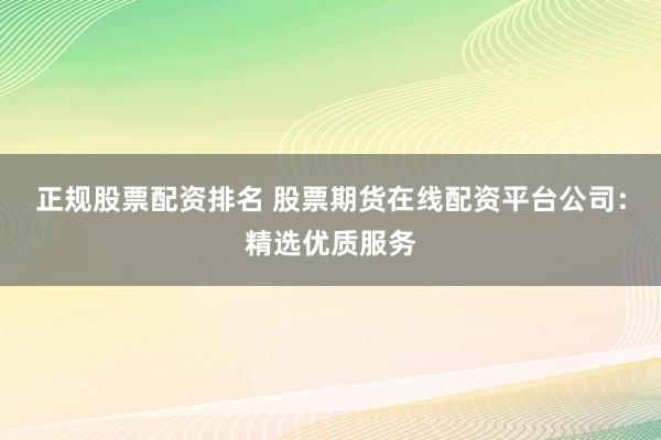正规股票配资排名 股票期货在线配资平台公司：精选优质服务