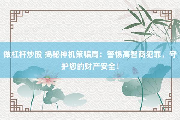 做杠杆炒股 揭秘神机策骗局：警惕高智商犯罪，守护您的财产安全！