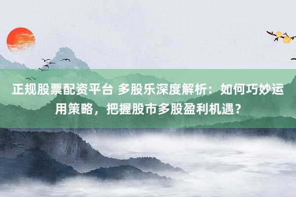 正规股票配资平台 多股乐深度解析：如何巧妙运用策略，把握股市多股盈利机遇？
