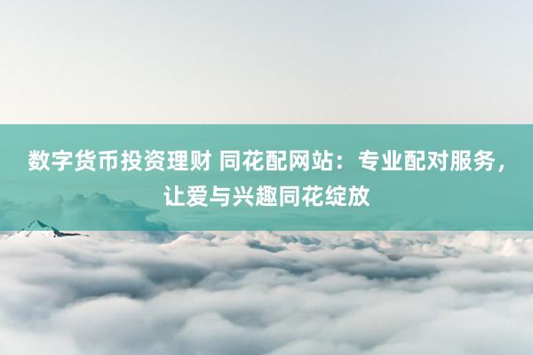 数字货币投资理财 同花配网站：专业配对服务，让爱与兴趣同花绽放