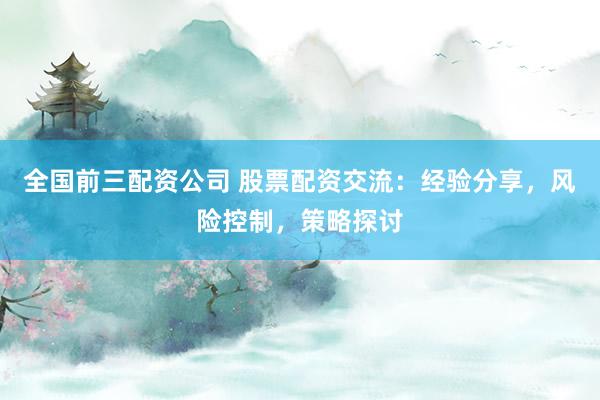 全国前三配资公司 股票配资交流：经验分享，风险控制，策略探讨
