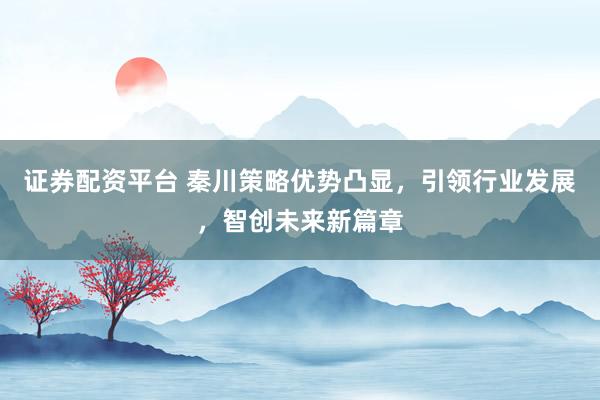 证券配资平台 秦川策略优势凸显，引领行业发展，智创未来新篇章